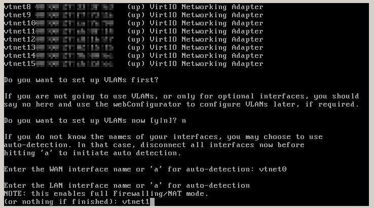 after pressing n there will be various prompts where one configures the connected interfaces, all of the prompts are of the 'Enter the XX interface name or a for auto-detection' variety, WAN has to be set to vtnet0, LAN to vtnet1